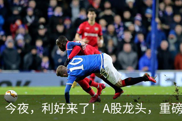 今夜,利好来了!A股龙头,重磅出手!